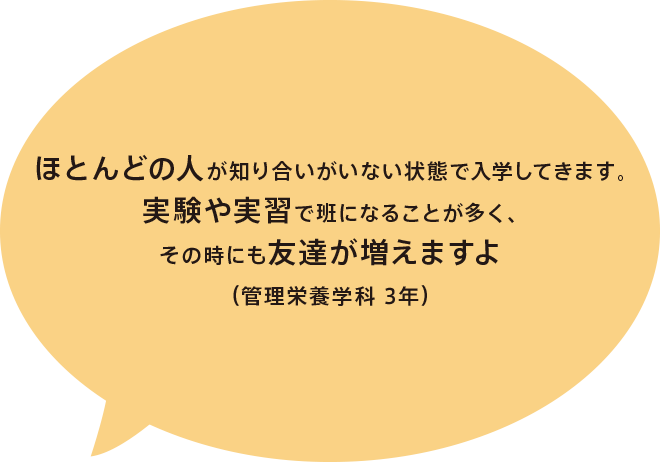 ほとんどの人が知り合いがいない状態で入学してきます。実験や実習で班になることが多く、その時にも友達が増えますよ（管理栄養学科 3年）