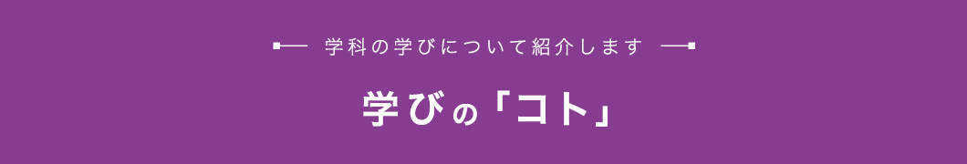 学びの「コト」 学科の学びについて紹介します