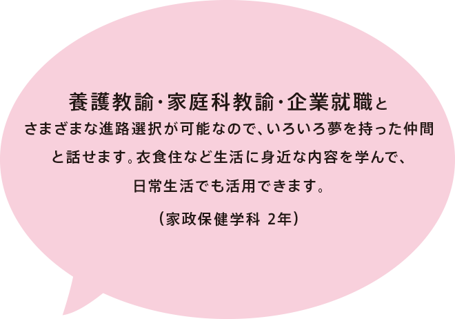 養護教諭・家庭科教諭・企業就職とさまざまな進路選択が可能なので、いろいろ夢を持った仲間と話せます。衣食住など生活に身近な内容を学んで、日常生活でも活用できます。（家政保健学科 2年）