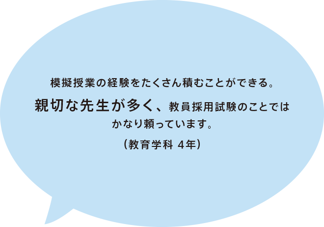 模擬授業の経験をたくさん積むことができる。親切な先生が多く、教員採用試験のことではかなり頼っています。（教育学科 4年）