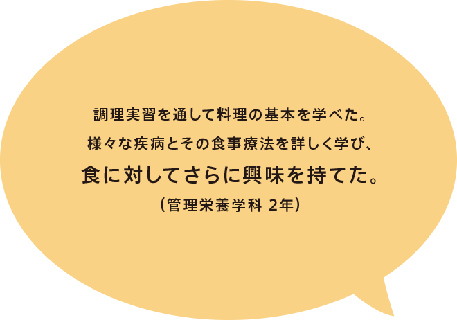 調理実習を通して料理の基本を学べた。様々な疾病とその食事療法を詳しく学び、食に対してさらに興味を持てた。（管理栄養学科 2年）