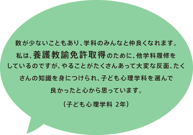 数が少ないこともあり、学科のみんなと仲良くなれます。私は、養護教諭免許取得のために、他学科履修をしているのですが、やることがたくさんあって大変な反面、たくさんの知識を身につけられ、子ども心理学科を選んで良かったと心から思っています。（子ども心理学科 2年）