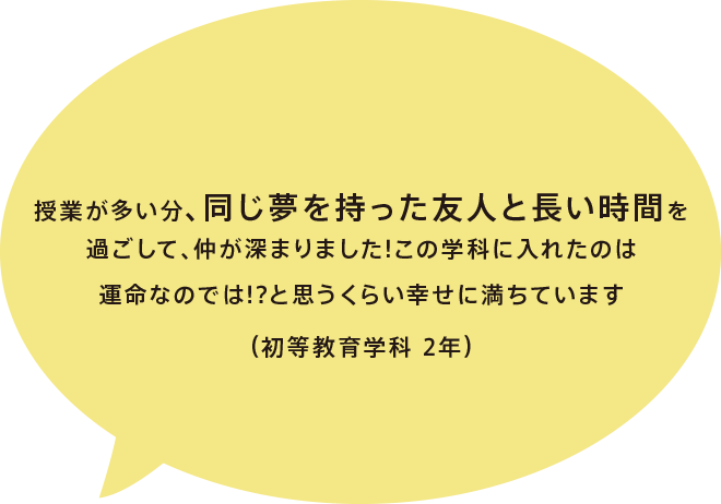 授業が多い分、同じ夢を持った友人と長い時間を過ごして、仲が深まりました!この学科に入れたのは運命なのでは!?と思うくらい幸せに満ちています（初等教育学科 2年）