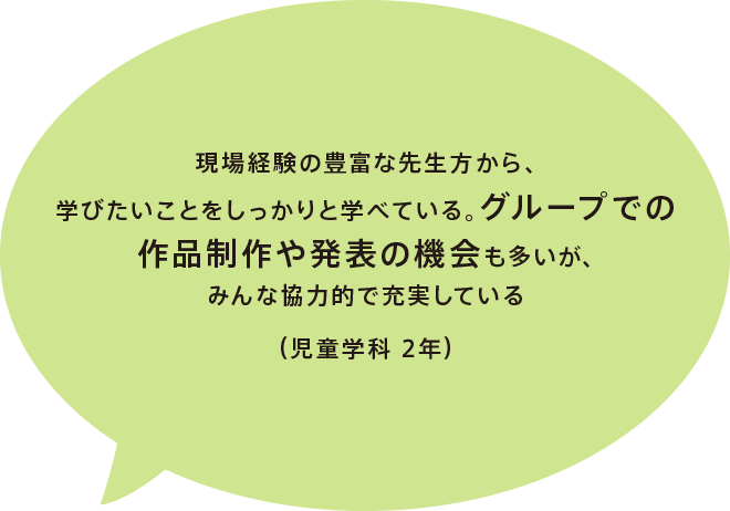 現場経験の豊富な先生方から、学びたいことをしっかりと学べている。グループでの作品制作や発表の機会も多いが、みんな協力的で充実している（児童学科 2年）