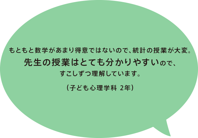 もともと数学があまり得意ではないので、統計の授業が大変。先生の授業はとても分かりやすいので、すこしずつ理解しています。（子ども心理学科 2年）