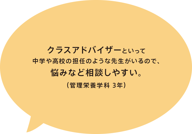 クラスアドバイザーといって中学や高校の担任のような先生がいるので、悩みなど相談しやすい。（管理栄養学科 3年）