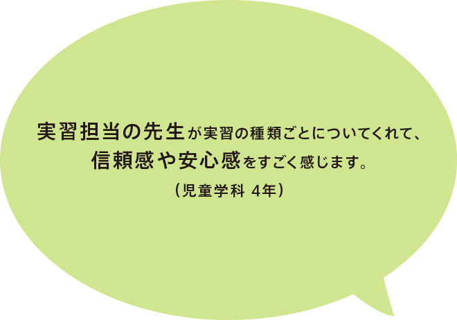 実習担当の先生が実習の種類ごとについてくれて、信頼感や安心感をすごく感じます。（児童学科 4年）