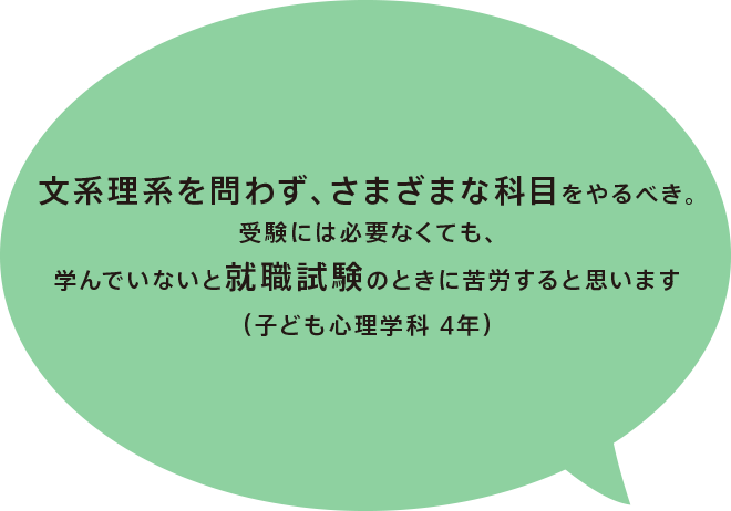 文系理系を問わず、さまざまな科目をやるべき。受験には必要なくても、学んでいないと就職試験のときに苦労すると思います（子ども心理学科 4年）