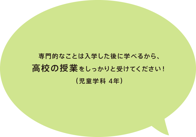 専門的なことは入学した後に学べるから、高校の授業をしっかりと受けてください！（児童学科 4年）