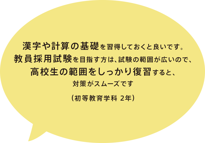 漢字や計算の基礎を習得しておくと良いです。教員採用試験を目指す方は、試験の範囲が広いので、高校生の範囲をしっかり復習すると、対策がスムーズです（初等教育学科 2年）