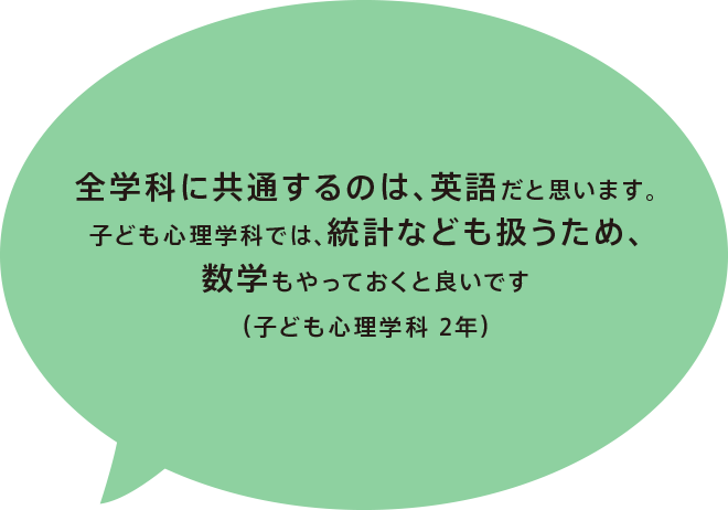 全学科に共通するのは、英語だと思います。子ども心理学科では、統計なども扱うため、数学もやっておくと良いです（子ども心理学科 2年）