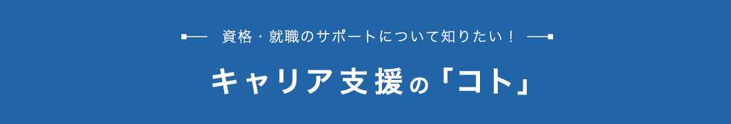 キャリア支援の「コト」 資格・就職のサポートについて知りたい！