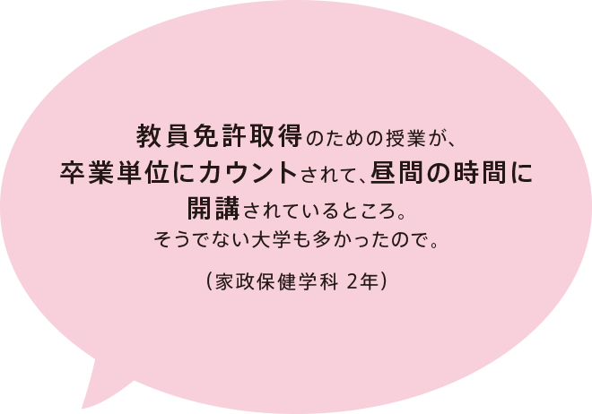 教員免許取得のための授業が、卒業単位にカウントされて、昼間の時間に開講されているところ。そうでない大学も多かったので。（家政保健学科 2年）