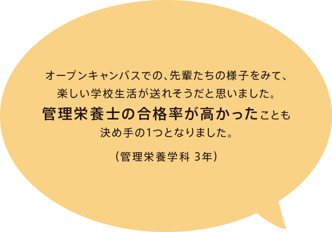 オープンキャンバスでの、先輩たちの様子をみて、楽しい学校生活が送れそうだと思いました。管理栄養士の合格率が高かったことも決め手の1つとなりました。（管理栄養学科 3年）