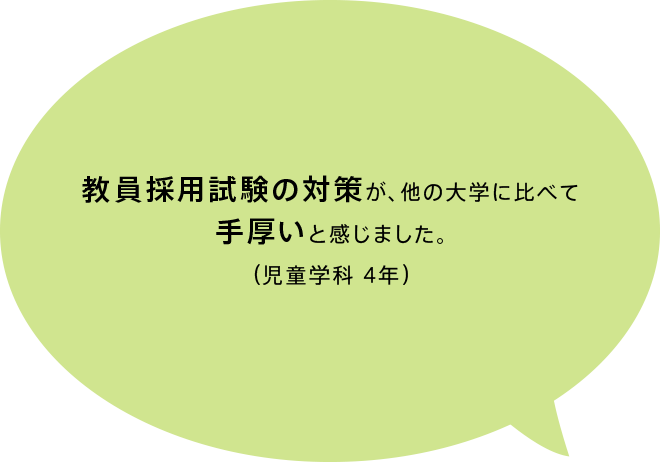 教員採用試験の対策が、他の大学に比べて手厚いと感じました。（児童学科 4年）