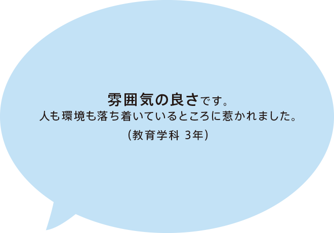 雰囲気の良さです。人も環境も落ち着いているところに惹かれました。（教育学科 3年）