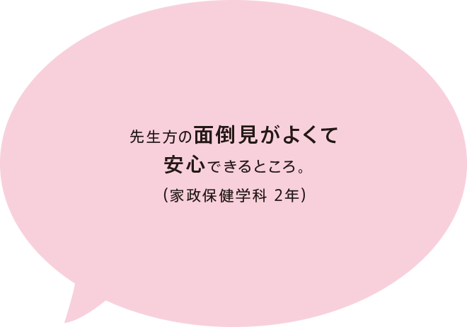 先生方の面倒見がよくて安心できるところ。（家政保健学科 2年）