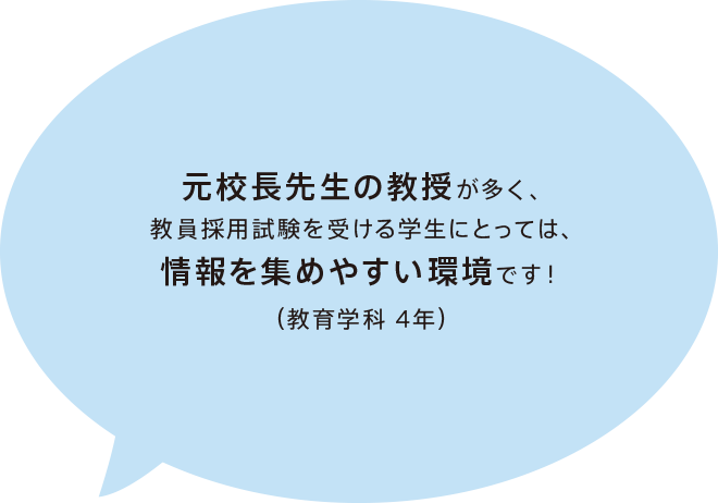 元校長先生の教授が多く、教員採用試験を受ける学生にとっては、情報を集めやすい環境です！（教育学科 4年）