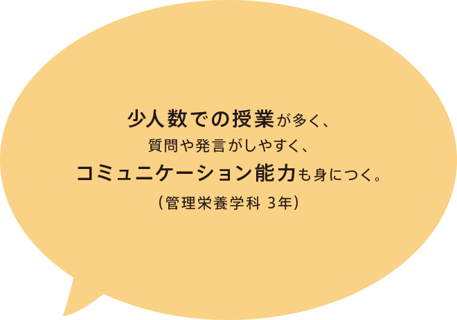 少人数での授業が多く、質問や発言がしやすく、コミュニケーション能力も身につく。（管理栄養学科 3年）