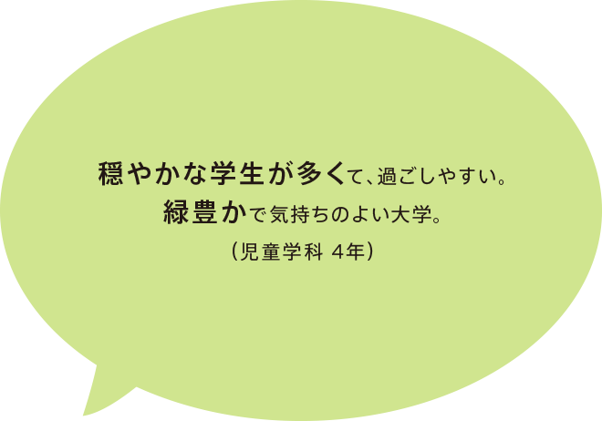 穏やかな学生が多くて、過ごしやすい。緑豊かで気持ちのよい大学。（児童学科 4年）