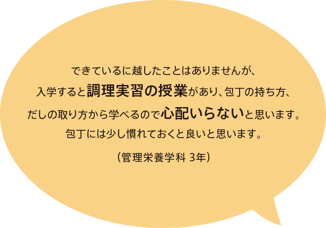 できているに越したことはありませんが、入学すると調理実習の授業があり、包丁の持ち方、だしの取り方から学べるので心配いらないと思います。包丁には少し慣れておくと良いと思います。（管理栄養学科 3年）