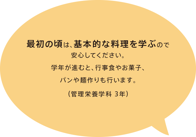 最初の頃は、基本的な料理を学ぶので安心してください。学年が進むと、行事食やお菓子、パンや麺作りも行います。（管理栄養学科 3年）