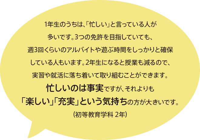 1年生のうちは、「忙しい」と言っている人が多いです。3つの免許を目指していても、週3回くらいのアルバイトや遊ぶ時間をしっかりと確保している人もいます。2年生になると授業も減るので、実習や就活に落ち着いて取り組むことができます。忙しいのは事実ですが、それよりも「楽しい」「充実」という気持ちの方が大きいです。（初等教育学科 2年）