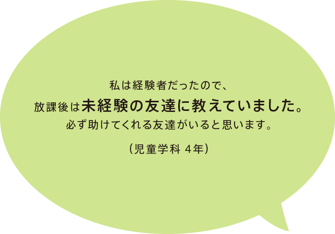 私は経験者だったので、放課後は未経験の友達に教えていました。必ず助けてくれる友達がいると思います。（児童学科 4年）