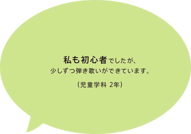 私も初心者でしたが、少しずつ弾き歌いができています。（児童学科 2年）