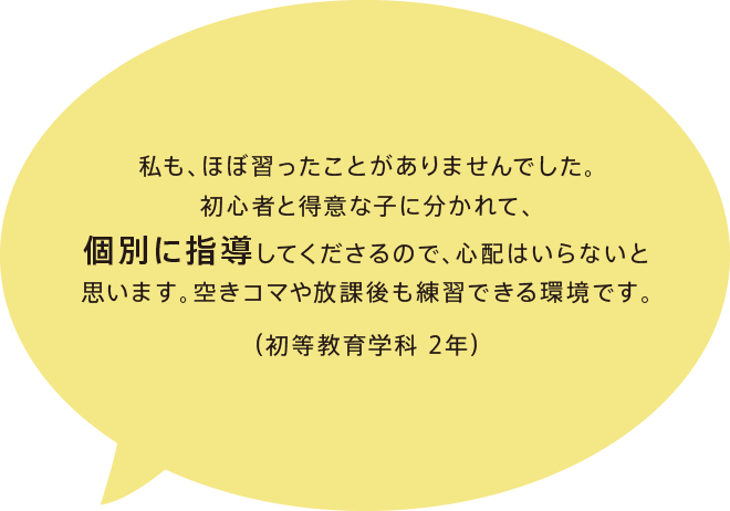 私も、ほぼ習ったことがありませんでした。初心者と得意な子に分かれて、個別に指導してくださるので、心配はいらないと思います。空きコマや放課後も練習できる環境です。
（初等教育学科 2年）