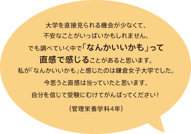 大学を直接見られる機会が少なくて、不安なことがいっぱいかもしれません。でも調べていく中で「なんかいいかも」って直感で感じることがあると思います。私が「なんかいいかも」と感じたのは鎌倉女子大学でした。今思うと直感は当っていたと思います。自分を信じて受験にむけてがんばってください！（管理栄養学科 4年）