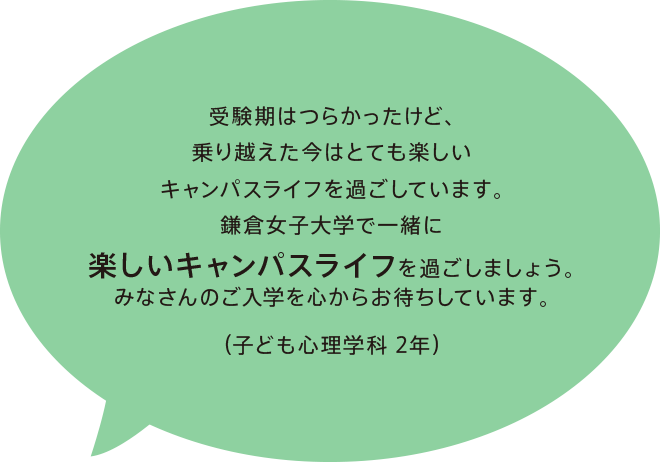 受験期はつらかったけど、乗り越えた今はとても楽しいキャンパスライフを過ごしています。鎌倉女子大学で一緒に楽しいキャンパスライフを過ごしましょう。みなさんのご入学を心からお待ちしています。（子ども心理学科 2年）