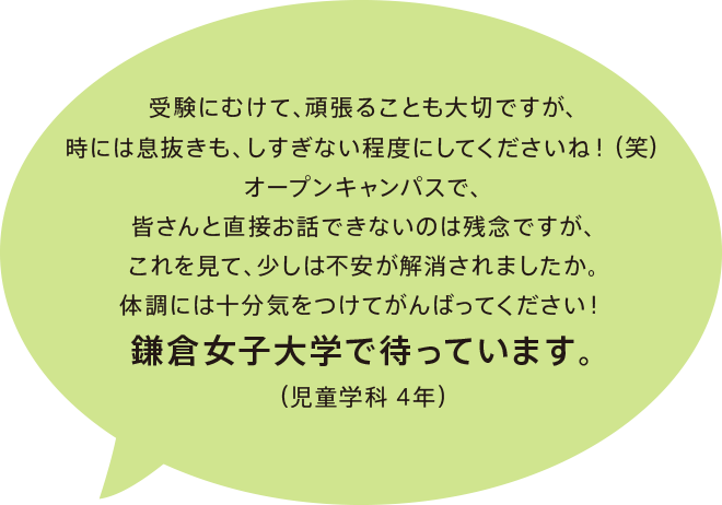 受験にむけて、頑張ることも大切ですが、時には息抜きも、しすぎない程度にしてくださいね！（笑）オープンキャンパスで、皆さんと直接お話できないのは残念ですが、これを見て、少しは不安が解消されましたか。体調には十分気をつけてがんばってください！鎌倉女子大学で待っています。（児童学科 4年）